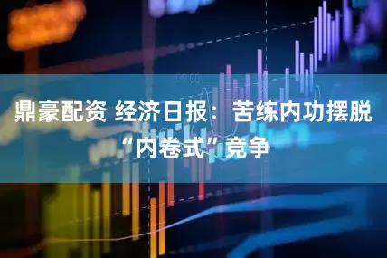 鼎豪配资 经济日报：苦练内功摆脱“内卷式”竞争
