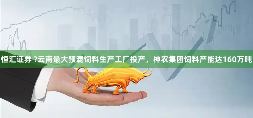 恒汇证券 ?云南最大预混饲料生产工厂投产，神农集团饲料产能达160万吨