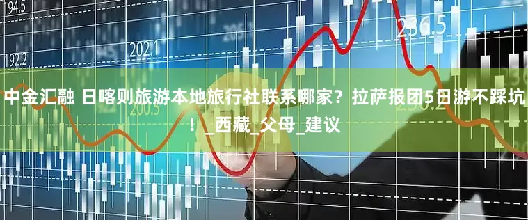 中金汇融 日喀则旅游本地旅行社联系哪家？拉萨报团5日游不踩坑！_西藏_父母_建议