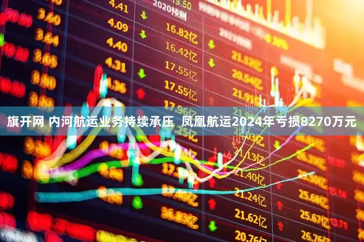 旗开网 内河航运业务持续承压  凤凰航运2024年亏损8270万元