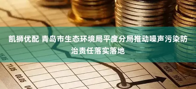 凯狮优配 青岛市生态环境局平度分局推动噪声污染防治责任落实落地