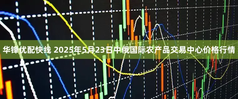 华锋优配快线 2025年5月23日中俄国际农产品交易中心价格行情