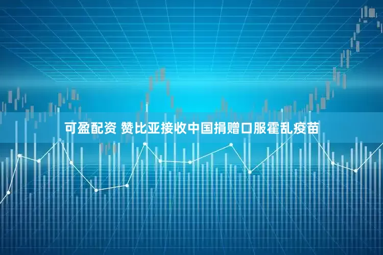 可盈配资 赞比亚接收中国捐赠口服霍乱疫苗