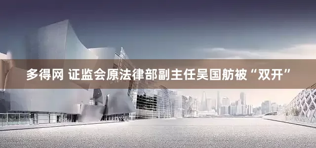 多得网 证监会原法律部副主任吴国舫被“双开”