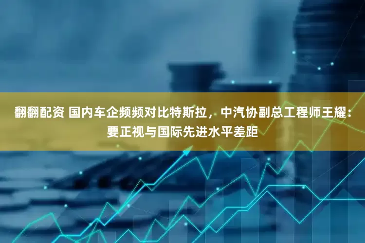 翻翻配资 国内车企频频对比特斯拉，中汽协副总工程师王耀：要正视与国际先进水平差距