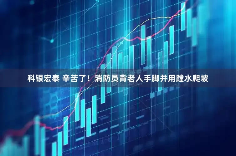 科银宏泰 辛苦了！消防员背老人手脚并用蹚水爬坡