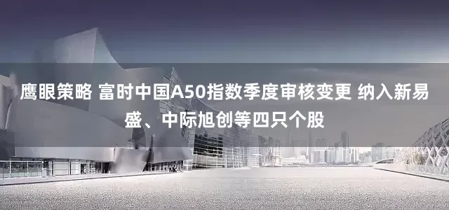 鹰眼策略 富时中国A50指数季度审核变更 纳入新易盛、中际旭创等四只个股
