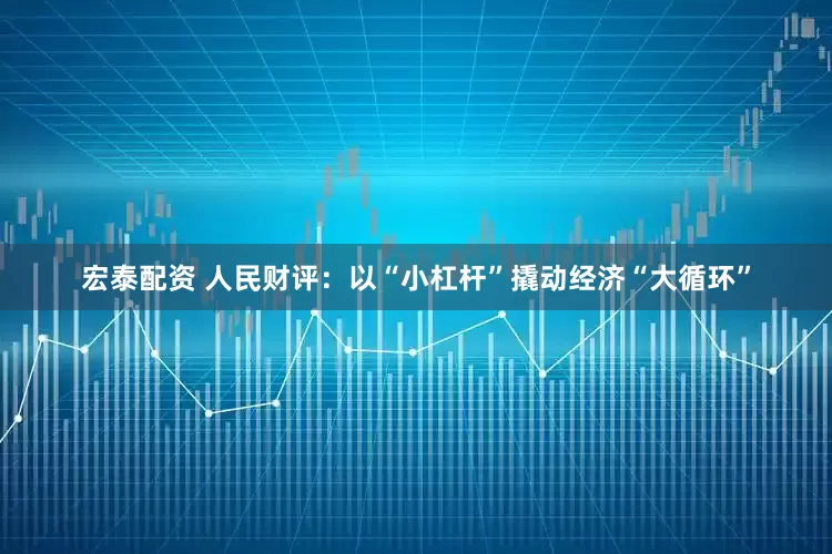 宏泰配资 人民财评：以“小杠杆”撬动经济“大循环”