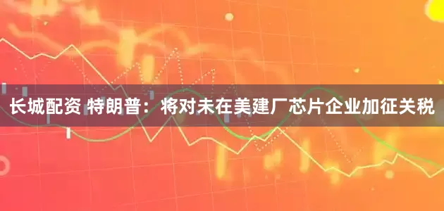 长城配资 特朗普：将对未在美建厂芯片企业加征关税