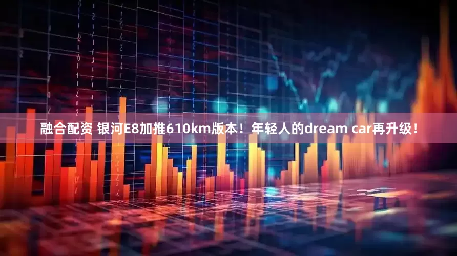 融合配资 银河E8加推610km版本！年轻人的dream car再升级！