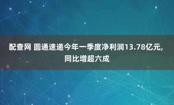 配查网 圆通速递今年一季度净利润13.78亿元, 同比增超六成