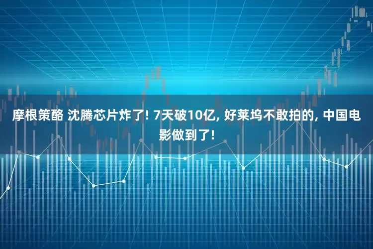 摩根策酪 沈腾芯片炸了! 7天破10亿, 好莱坞不敢拍的, 中国电影做到了!