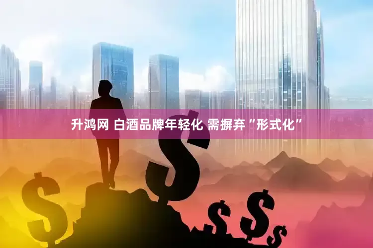升鸿网 白酒品牌年轻化 需摒弃“形式化”