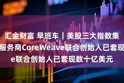 汇金财富 早班车｜美股三大指数集体收涨；云服务商CoreWeave联合创始人已套现数十亿美元